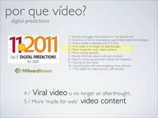 por que vídeo?
 digital predictions

                         1 /!Brands will juggle their presence in the Splinternet.!
                         2 /!Evolution of online shopping as augmented reality technologies.
                         3 /!Online display explodes out of its box.!
                         4 /!Viral video is no longer an afterthought. !
                         5 /!More 'made for web' video content.!
                         6 /!More mobile eyeballs.!
                         7 /!Brands find their places with geo-location. !
                         8 /!Search: increasing personal, mobile and impactful.!
                         9 /!Gaming on the move.!
                         10 /!Social graphs will make targeting more relevant.!
                         11 /!The battle for online privacy will intensify.!




       4 /!Viral video is no longer an afterthought.
       5 /!More 'made for web' video content.!
 