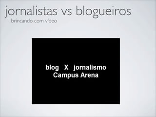 jornalistas vs blogueiros
 brincando com vídeo
 