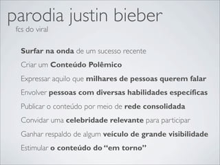parodia justin bieber
 fcs do viral

  Surfar na onda de um sucesso recente
  Criar um Conteúdo Polêmico
  Expressar aquilo que milhares de pessoas querem falar
  Envolver pessoas com diversas habilidades específicas
  Publicar o conteúdo por meio de rede consolidada
  Convidar uma celebridade relevante para participar
  Ganhar respaldo de algum veículo de grande visibilidade
  Estimular o conteúdo do “em torno”
 