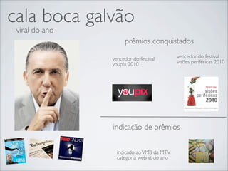 cala boca galvão
 viral do ano
                     prêmios conquistados

                vencedor do festival        vencedor do festival
                youpix 2010                 visões periféricas 2010




                indicação de prêmios


                  indicado ao VMB da MTV
                  categoria webhit do ano
 