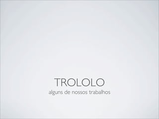 TROLOLO
alguns de nossos trabalhos
 
