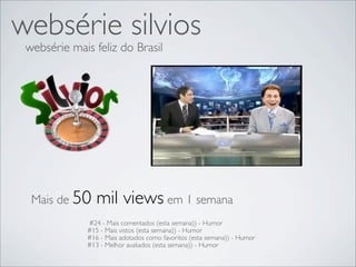 websérie silvios
 websérie mais feliz do Brasil




  Mais de 50     mil views em 1 semana
              #24 - Mais comentados (esta semana)) - Humor
              #15 - Mais vistos (esta semana)) - Humor
              #16 - Mais adotados como favoritos (esta semana)) - Humor
              #13 - Melhor avaliados (esta semana)) - Humor
 
