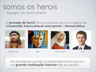 somos os herois
 linguagem dos seres humanos

A jornada do herói funciona porque ela é uma espécie de
crossmídia intercultural, atemporal e democrática.




 niendaertal        egito         idade média       hoje



   em psicoterapia quando as pessoas descobrem qual é a
   sua grande motivação interior elas se acertam.
 