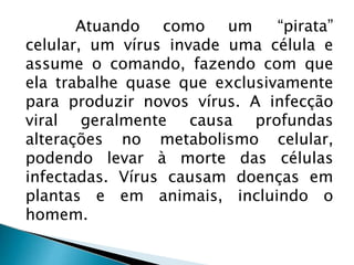 Atuando como um “pirata”
celular, um vírus invade uma célula e
assume o comando, fazendo com que
ela trabalhe quase que exclusivamente
para produzir novos vírus. A infecção
viral geralmente causa profundas
alterações no metabolismo celular,
podendo levar à morte das células
infectadas. Vírus causam doenças em
plantas e em animais, incluindo o
homem.
 