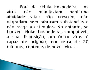 Fora da célula hospedeira , os
vírus não manifestam nenhuma
atividade vital: não crescem, não
degradam nem fabricam substancias e
não reage a estímulos. No entanto, se
houver células hospedeiras compatíveis
a sua disposição, um único vírus é
capaz de originar, em cerca de 20
minutos, centenas de novos vírus.
 