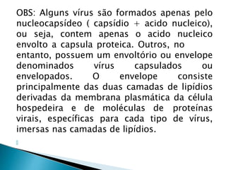 OBS: Alguns vírus são formados apenas pelo
nucleocapsídeo ( capsídio + acido nucleico),
ou seja, contem apenas o acido nucleico
envolto a capsula proteica. Outros, no
entanto, possuem um envoltório ou envelope
denominados vírus capsulados ou
envelopados. O envelope consiste
principalmente das duas camadas de lipídios
derivadas da membrana plasmática da célula
hospedeira e de moléculas de proteínas
virais, específicas para cada tipo de vírus,
imersas nas camadas de lipídios.
🞂
 