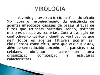 A virologia teve seu inicio no final do século
XIX, com o reconhecimento da existência de
agentes infecciosos capazes de passar através de
filtros que retinham bactérias, sendo, portanto
menores do que as bactérias. Com a evolução de
conhecimento teórico e científico verificou-se que
nem todos os agentes filtráveis podiam ser
classificados como vírus, uma que vez que estes,
além de seu reduzido tamanho, são parasitas intra
celulares obrigatórios, apresentam uma
organização, composição e estruturas
características.
 
