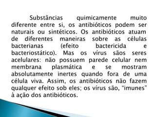 Substâncias quimicamente muito
diferente entre si, os antibióticos podem ser
naturais ou sintéticos. Os antibióticos atuam
de diferentes
bacterianas
maneiras sobre
(efeito bactericida
as células
e
bacteriostático). Mas os vírus sãos seres
acelulares: não possuem parede celular nem
membrana plasmática e se mostram
absolutamente inertes quando fora de uma
célula viva. Assim, os antibióticos não fazem
qualquer efeito sob eles; os vírus são, “imunes”
à ação dos antibióticos.
 