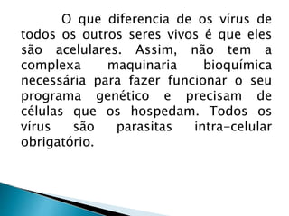 O que diferencia de os vírus de
todos os outros seres vivos é que eles
são acelulares. Assim, não tem a
complexa maquinaria bioquímica
necessária para fazer funcionar o seu
programa genético e precisam de
células que os hospedam. Todos os
vírus são parasitas intra-celular
obrigatório.
 