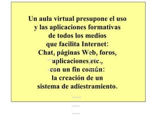 Un aula virtual presupone el uso  y las aplicaciones formativas  de todos los medios  que facilita Internet:  Chat, páginas Web, foros,  aplicaciones,etc.,  con un fin común:  la creación de un  sistema de adiestramiento.  