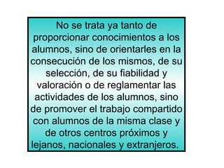 No se trata ya tanto de proporcionar conocimientos a los alumnos, sino de orientarles en la consecución de los mismos, de su selección, de su fiabilidad y valoración o de reglamentar las actividades de los alumnos, sino de promover el trabajo compartido con alumnos de la misma clase y de otros centros próximos y lejanos, nacionales y extranjeros.  