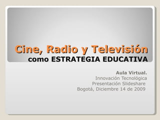 Cine, Radio y Televisión como ESTRATEGIA EDUCATIVA Aula Virtual. Innovación Tecnológica Presentación Slideshare  Bogotá, Diciembre 14 de 2009  