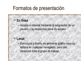 Formatos de presentación En línea Acceso a Internet mediante la asignación de un usuario y su respectiva clave de acceso Local Estructura y diseño en ambiente gráfico para su lectura en cualquier navegador, pero con iteracción total al grupo de trabajo.  