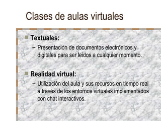 Clases de aulas virtuales Textuales: Presentación de documentos electrónicos y digitales para ser leidos a cualquier momento. Realidad virtual: Utilización del aula y sus recursos en tiempo real a través de los entornos virtuales implementados con chat interactivos. 