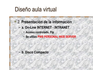Diseño aula virtual 2.  Presentación de la información a. On-Line INTERNET - INTRANET Acceso controlado, Ftp Se utilizo  PWS PERSONAL WEB SERVER b. Disco Compacto 