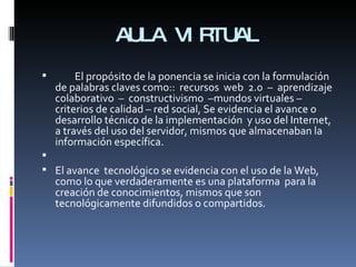 AULA VIRTUAL El propósito de la ponencia se inicia con la formulación de palabras claves como::  recursos  web  2.0  –  aprendizaje  colaborativo  –  constructivismo  –mundos virtuales – criterios de calidad – red social, Se evidencia el avance o desarrollo técnico de la implementación  y uso del Internet, a través del uso del servidor, mismos que almacenaban la información específica.   El avance  tecnológico se evidencia con el uso de la Web, como lo que verdaderamente es una plataforma  para la creación de conocimientos, mismos que son tecnológicamente difundidos o compartidos.  