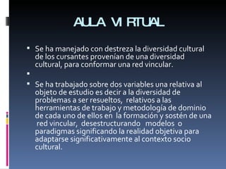 AULA VIRTUAL Se ha manejado con destreza la diversidad cultural de los cursantes provenían de una diversidad cultural, para conformar una red vincular.   Se ha trabajado sobre dos variables una relativa al objeto de estudio es decir a la diversidad de problemas a ser resueltos,  relativos a las herramientas de trabajo y metodología de dominio de cada uno de ellos en  la formación y sostén de una  red vincular,  desestructurando  modelos  o paradigmas significando la realidad objetiva para adaptarse significativamente al contexto socio cultural. 