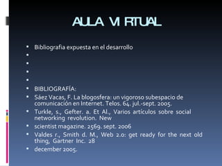 AULA VIRTUAL Bibliografia expuesta en el desarrollo         BIBLIOGRAFÍA: Sáez Vacas, F. La blogosfera: un vigoroso subespacio de comunicación en Internet. Telos. 64. jul.-sept. 2005. Turkle,  s.,  Gefter.  a.  Et  Al.,  Varios  artículos  sobre  social  networking  revolution.  New scientist magazine. 2569. sept. 2006 Valdes  r.,  Smith  d.  M.,  Web  2.0:  get  ready  for  the  next  old  thing,  Gartner  Inc.  28 december 2005. 