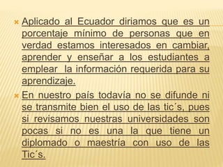  Aplicado al Ecuador diriamos que es un
porcentaje mínimo de personas que en
verdad estamos interesados en cambiar,
aprender y enseñar a los estudiantes a
emplear la información requerida para su
aprendizaje.
 En nuestro país todavía no se difunde ni
se transmite bien el uso de las tic´s, pues
si revisamos nuestras universidades son
pocas si no es una la que tiene un
diplomado o maestría con uso de las
Tic´s.
 