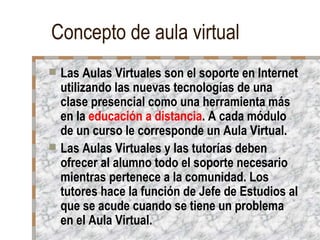 Concepto de aula virtual Las Aulas Virtuales son el soporte en Internet utilizando las nuevas tecnologías de una clase presencial como una herramienta más en la  educación a distancia . A cada módulo de un curso le corresponde un Aula Virtual. Las Aulas Virtuales y las tutorías deben ofrecer al alumno todo el soporte necesario mientras pertenece a la comunidad. Los tutores hace la función de Jefe de Estudios al que se acude cuando se tiene un problema en el Aula Virtual. 