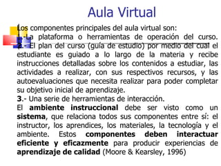 Los componentes principales del aula virtual son: 1.-La plataforma o herramientas de operación del curso. 2 .- El plan del...