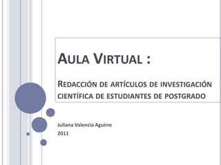 AULA VIRTUAL :
REDACCIÓN DE ARTÍCULOS DE INVESTIGACIÓN
CIENTÍFICA DE ESTUDIANTES DE POSTGRADO


Juliana Valencia Aguirre
2011
 