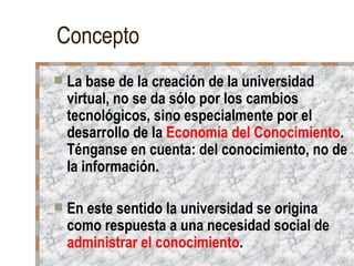 Concepto
   La base de la creación de la universidad
    virtual, no se da sólo por los cambios
    tecnológicos, sino especialmente por el
    desarrollo de la Economía del Conocimiento.
    Ténganse en cuenta: del conocimiento, no de
    la información.

   En este sentido la universidad se origina
    como respuesta a una necesidad social de
    administrar el conocimiento.
 