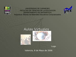 UNIVERSIDAD DE CARABOBO.
       FACULTAD DE CIENCIAS DE LA EDUCACION
            DEPARTAMENTO DE MATEMÁTICA.
Asignatura: Modulo de Materiales Educativos Computarizados.




            Aulas Virtuales



                                              Lugo

             Valencia, 8 de Mayo de 2006
 