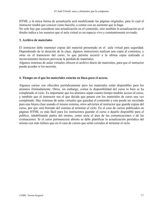 El Aula Virtual: usos y elementos que la componen


HTML y la única forma de actualizarla será modificando las páginas originales, para lo cual el
instructor tendrá que conocer como hacerlo, o contar con un asistente que lo haga.
No solo hay que considerar una actualización en el contenido, sino también la actualización en el
diseño indica a los usuarios que el aula virtual es un espacio vivo y constantemente revisado.

3. Archivo de materiales

El instructor debe mantener copias del material presentado en el aula virtual para seguridad.
Dependiendo de la duración de la clase, algunos instructores realizan una copia al comienzo, y
otras en el transcurso del curso, lo que permite recurrir a la ultima copia realizada si
inconvenientes técnicos provocan la perdida de materiales.
Algunos sistemas de aulas virtuales ofrecen el archivo diario de materiales, para que el instructor
pueda acceder si los necesita.


4. Tiempo en el que los materiales estarán en línea para el acceso.

Algunos cursos son ofrecidos periódicamente pero los materiales están disponibles para los
alumnos ilimitadamente. Otros, sin embargo, cortan la disponibilidad del curso ni bien se ha
completado el ciclo. Es importante que los alumnos sepan cuanto tiempo tendrán acceso al curso,
y también que el instructor sea el que decida que pasara con los materiales de curso una vez
completado. Hay sistemas de aulas virtuales que guardan el contenido y este puede ser reciclado
para una futura clase usando el mismo sistema, otros advierten al instructor que guarde copias del
curso, por que será borrado del sistema al terminar el ciclo. En el caso de cursos publicados en
páginas HTML es más fácil para los instructores guardar el curso o dejarlo disponible para el
publico, inhabilitando partes del mismo, como seria el área de las comunicaciones o de las
evaluaciones. Si el curso permanecerá abierto se debe planificar la actualización periódica del
mismo con más énfasis que en el caso de cursos que serán cerrados al terminar el ciclo.




©2000, Norma Scagnoli                                                                           7/7
 