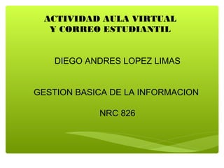 ACTIVIDAD AULA VIRTUAL
  Y CORREO ESTUDIANTIL


    DIEGO ANDRES LOPEZ LIMAS


GESTION BASICA DE LA INFORMACION

            NRC 826
 