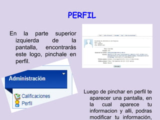 PERFIL

En la parte superior
  izquierda     de     la
  pantalla, encontrarás
  este logo, pinchale en
  perfil.




                            Luego de pinchar en perfil te
                              aparecer una pantalla, en
                              la   cual   aparece      tu
                              informacion y alli, podras
                              modificar tu información,
 