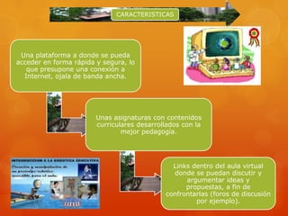 CARACTERISTICAS




 Una plataforma a donde se pueda
acceder en forma rápida y segura, lo
   que presupone una conexión a
  Internet, ojala de banda ancha.




                        Unas asignaturas con contenidos
                        curriculares desarrollados con la
                                mejor pedagogía.




                                               Links dentro del aula virtual
                                               donde se puedan discutir y
                                                   argumentar ideas y
                                                   propuestas, a fin de
                                             confrontarlas (foros de discusión
                                                      por ejemplo).
 