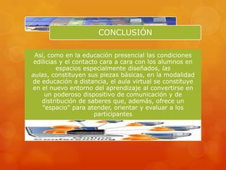 CONCLUSIÓN

 Así, como en la educación presencial las condiciones
 edilicias y el contacto cara a cara con los alumnos en
          espacios especialmente diseñados, las
aulas, constituyen sus piezas básicas, en la modalidad
de educación a distancia, el aula virtual se constituye
en el nuevo entorno del aprendizaje al convertirse en
     un poderoso dispositivo de comunicación y de
    distribución de saberes que, además, ofrece un
    "espacio" para atender, orientar y evaluar a los
                       participantes
 