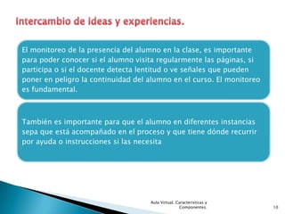 El monitoreo de la presencia del alumno en la clase, es importante
para poder conocer si el alumno visita regularmente las páginas, si
participa o si el docente detecta lentitud o ve señales que pueden
poner en peligro la continuidad del alumno en el curso. El monitoreo
es fundamental.



También es importante para que el alumno en diferentes instancias
sepa que está acompañado en el proceso y que tiene dónde recurrir
por ayuda o instrucciones si las necesita




                                    Aula Virtual. Caracteristicas y
                                                   Componentes.        10
 
