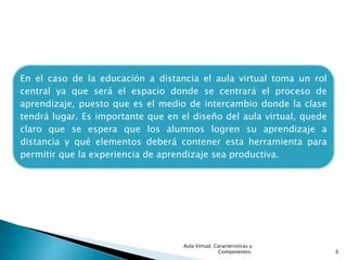 En el caso de la educación a distancia el aula virtual toma un rol
central ya que será el espacio donde se centrará el proceso de
aprendizaje, puesto que es el medio de intercambio donde la clase
tendrá lugar. Es importante que en el diseño del aula virtual, quede
claro que se espera que los alumnos logren su aprendizaje a
distancia y qué elementos deberá contener esta herramienta para
permitir que la experiencia de aprendizaje sea productiva.




                                    Aula Virtual. Caracteristicas y
                                                   Componentes.        6
 