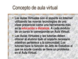 Concepto de aula virtual Las Aulas Virtuales son el soporte en Internet utilizando las nuevas tecnologías de una clase presencial como una herramienta más en la  educación a distancia . A cada módulo de un curso le corresponde un Aula Virtual. Las Aulas Virtuales y las tutorías deben ofrecer al alumno todo el soporte necesario mientras pertenece a la comunidad. Los tutores hace la función de Jefe de Estudios al que se acude cuando se tiene un problema en el Aula Virtual. 