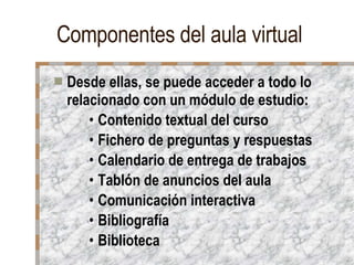 Componentes del aula virtual Desde ellas, se puede acceder a todo lo relacionado con un módulo de estudio: Contenido textual del curso Fichero de preguntas y respuestas Calendario de entrega de trabajos Tablón de anuncios del aula Comunicación interactiva Bibliografía Biblioteca  