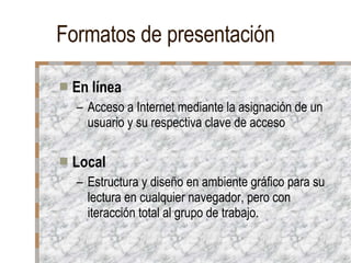 Formatos de presentación En línea Acceso a Internet mediante la asignación de un usuario y su respectiva clave de acceso Local Estructura y diseño en ambiente gráfico para su lectura en cualquier navegador, pero con iteracción total al grupo de trabajo.  