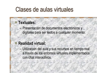Clases de aulas virtuales Textuales: Presentación de documentos electrónicos y digitales para ser leidos a cualquier momento. Realidad virtual: Utilización del aula y sus recursos en tiempo real a través de los entornos virtuales implementados con chat interactivos. 