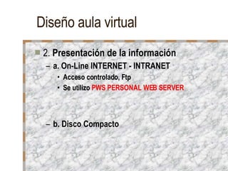 Diseño aula virtual 2.  Presentación de la información a. On-Line INTERNET - INTRANET Acceso controlado, Ftp Se utilizo  PWS PERSONAL WEB SERVER b. Disco Compacto 