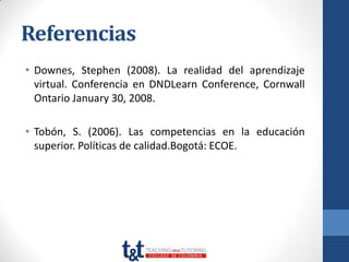Referencias
• Downes, Stephen (2008). La realidad del aprendizaje
  virtual. Conferencia en DNDLearn Conference, Cornwall
  Ontario January 30, 2008.

• Tobón, S. (2006). Las competencias en la educación
  superior. Políticas de calidad.Bogotá: ECOE.
 