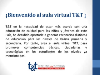 ¡Bienvenido al aula virtual T&T ¡
T&T en la necesidad de estar más acorde con una
educación de calidad para los niños y jóvenes de este
País, ha decidido apostarle a generar escenarios distintos
de educación para los niveles de básica primaria y
secundaria. Por tanto, crea el aula virtual T&T, para
promover competencias básicas, ciudadanas y
tecnológicas en los estudiantes de los niveles ya
mencionados.
 