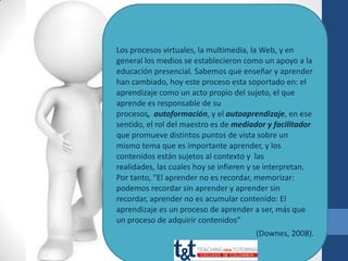 Los procesos virtuales, la multimedia, la Web, y en
general los medios se establecieron como un apoyo a la
educación presencial. Sabemos que enseñar y aprender
han cambiado, hoy este proceso esta soportado en: el
aprendizaje como un acto propio del sujeto, el que
aprende es responsable de su
procesos, autoformación, y el autoaprendizaje, en ese
sentido, el rol del maestro es de mediador y facilitador
que promueve distintos puntos de vista sobre un
mismo tema que es importante aprender, y los
contenidos están sujetos al contexto y las
realidades, las cuales hoy se infieren y se interpretan.
Por tanto, “El aprender no es recordar, memorizar:
podemos recordar sin aprender y aprender sin
recordar, aprender no es acumular contenido: El
aprendizaje es un proceso de aprender a ser, más que
un proceso de adquirir contenidos”
                                       (Downes, 2008).
 