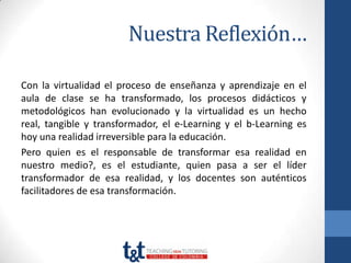 Nuestra Reflexión…

Con la virtualidad el proceso de enseñanza y aprendizaje en el
aula de clase se ha transformado, los procesos didácticos y
metodológicos han evolucionado y la virtualidad es un hecho
real, tangible y transformador, el e-Learning y el b-Learning es
hoy una realidad irreversible para la educación.
Pero quien es el responsable de transformar esa realidad en
nuestro medio?, es el estudiante, quien pasa a ser el líder
transformador de esa realidad, y los docentes son auténticos
facilitadores de esa transformación.
 