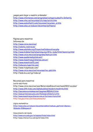 juegos para bajar a nuestro ordenador
http://www.internenes.com/programas/categoria.php3?c=Infantilç
http://www.xtec.es/recursos/clic/esp/act/ei.htm
http://www.aulainfantil.com/recursos/recursos_ai.htm
http://www.educ.ar/educar/docentes/software/
Páginas para maestros
Información
http://www.cnice.mecd.es/
http://edutec.rediris.es/
http://www.eduteka.org/ProyectosColaborativos.php
http://www.kidsmartearlylearning.org/SP/p_body/html/learn/cp.html
http://www.cnice.mecd.es/programa/matcurr.htm
http://www.quadernsdigitals.net/
http://www.maestrasjardineras.com.ar/
http://www.maestros25.com/
http://educare.tuportal.com/
http://www.tizaymouse.com/
http://www.cnice.mecd.es/recursos/rec-psb.htm
http://leda.mcu.es/cgi/index.pl
Recursos para maestros
Lecto-escritura:
http://www.cnice.mecd.es/eos/MaterialesEducativos/mem2003/vocales/
http://www.dltk-kids.com/alphabuddies/modern/modtitle.html
http://pacomova.eresmas.net/paginas/REGALO.htm
http://www.primeraescuela.com/themesp/alfabeto/a.htm
http://www.maestrasjardineras.com.ar/lectoescritura.html
http://es.geocities.com/blancamenacho/
Lógica matemática
http://www.educ.ar/educar/docentes/admin/resbusc.jsp?nivel=1&area=-
1&desde=20&keyword=
Conocimiento del medio
http://www.ars.usda.gov/is/espanol/kids/index.html
http://www.interactica.com/park/index.htm
 