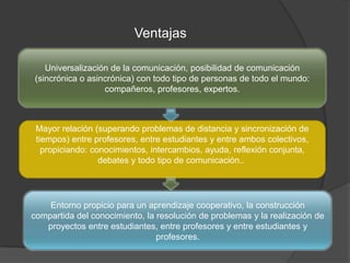 Ventajas
Universalización de la comunicación, posibilidad de comunicación
(sincrónica o asincrónica) con todo tipo de personas de todo el mundo:
compañeros, profesores, expertos.
Mayor relación (superando problemas de distancia y sincronización de
tiempos) entre profesores, entre estudiantes y entre ambos colectivos,
propiciando: conocimientos, intercambios, ayuda, reflexión conjunta,
debates y todo tipo de comunicación..
Entorno propicio para un aprendizaje cooperativo, la construcción
compartida del conocimiento, la resolución de problemas y la realización de
proyectos entre estudiantes, entre profesores y entre estudiantes y
profesores.
 