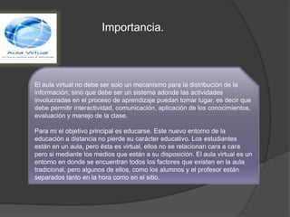 Importancia.
El aula virtual no debe ser solo un mecanismo para la distribución de la
información, sino que debe ser un sistema adonde las actividades
involucradas en el proceso de aprendizaje puedan tomar lugar, es decir que
debe permitir interactividad, comunicación, aplicación de los conocimientos,
evaluación y manejo de la clase.
Para mi el objetivo principal es educarse. Este nuevo entorno de la
educación a distancia no pierde su carácter educativo. Los estudiantes
están en un aula, pero ésta es virtual, ellos no se relacionan cara a cara
pero si mediante los medios que están a su disposición. El aula virtual es un
entorno en donde se encuentran todos los factores que existen en la aula
tradicional, pero algunos de ellos, como los alumnos y el profesor están
separados tanto en la hora como en el sitio.
 