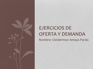 EJERCICIOS DE
OFERTA Y DEMANDA
Nombre: Cleiderman Amaya Pardo
 