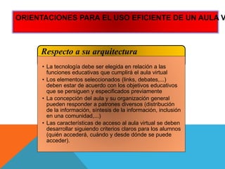 Respecto a su arquitectura
• La tecnología debe ser elegida en relación a las
funciones educativas que cumplirá el aula virtual
• Los elementos seleccionados (links, debates,...)
deben estar de acuerdo con los objetivos educativos
que se persiguen y especificados previamente
• La concepción del aula y su organización general
pueden responder a patrones diversos (distribución
de la información, síntesis de la información, inclusión
en una comunidad,...)
• Las características de acceso al aula virtual se deben
desarrollar siguiendo criterios claros para los alumnos
(quién accederá, cuándo y desde dónde se puede
acceder).
ORIENTACIONES PARA EL USO EFICIENTE DE UN AULA V
 