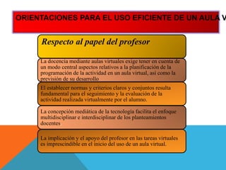 Respecto al papel del profesor
La docencia mediante aulas virtuales exige tener en cuenta de
un modo central aspectos relativos a la planificación de la
programación de la actividad en un aula virtual, así como la
previsión de su desarrollo
El establecer normas y criterios claros y conjuntos resulta
fundamental para el seguimiento y la evaluación de la
actividad realizada virtualmente por el alumno.
La concepción mediática de la tecnología facilita el enfoque
multidisciplinar e interdisciplinar de los planteamientos
docentes.
La implicación y el apoyo del profesor en las tareas virtuales
es imprescindible en el inicio del uso de un aula virtual.
ORIENTACIONES PARA EL USO EFICIENTE DE UN AULA V
 
